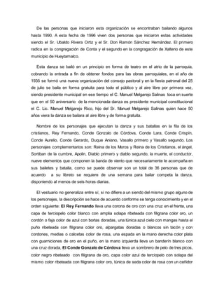 De las personas que iniciaron esta organización se encontraban bailando algunos
hasta 1990. A esta fecha de 1996 viven dos personas que iniciaron estas actividades
siendo el Sr. Ubaldo Rivera Ortiz y el Sr. Don Ramón Sánchez Hernández. El primero
radica en la congregación de Conta y el segundo en la congragación de Xalteno de este
municipio de Hueytamalco.
Esta danza se bailó en un principio en forma de teatro en el atrio de la parroquia,
cobrando la entrada a fin de obtener fondos para las obras parroquiales, en el año de
1935 se formó una nueva organización del consejo pastoral y en la fiesta patronal del 25
de julio se baila en forma gratuita para todo el público y al aire libre por primera vez,
siendo presidente municipal en ese tiempo el C. Manuel Melgarejo Salinas toca en suerte
que en el 50 aniversario de la mencionada danza es presidente municipal constitucional
el C. Lic. Manuel Melgarejo Rico, hijo del Sr. Manuel Melgarejo Salinas quien hace 50
años viera la danza se bailara al aire libre y de forma gratuita.
Nombre de los personajes que ejecutan la danza y sus batallas en la fila de los
cristianos, Rey Fernando, Conde Gonzalo de Córdova, Conde Lara, Conde Crispín,
Conde Aurelio, Conde Gerardo, Duque Aniano, Vasallo primero y Vasallo segundo. Los
personajes complementarios son: Reina de los Moros y Reina de los Cristianos, el ángel,
Sortiban de la cumbre, Apolin, Diablo primero y diablo segundo, la muerte, el conductor,
nueve elementos que componen la banda de viento que necesariamente le acompaña en
sus bailetes y batalla, como se puede observar son un total de 36 personas que de
acuerdo a su libreto se requiere de una semana para bailar competa la danza,
disponiendo al menos de seis horas diarias.
El vestuario no generaliza entre sí, si no difiere a un siendo del mismo grupo alguno de
los personajes, la descripción se hace de acuerdo conforme se tenga conocimiento y en el
orden siguiente: El Rey Fernando lleva una corona de oro con una cruz en el frente, una
capa de terciopelo color blanco con amplia solapa ribeteada con filigrana color oro, un
cordón o faja color de azul con borlas doradas, una túnica azul cielo con mangas hasta el
puño ribeteada con filigrana color oro, alpargatas doradas o blancos sin tacón y con
cordones, medias o calcetas color de rosa, una espada en la mano derecha color plata
con guarniciones de oro en el puño, en la mano izquierda lleva un banderín blanco con
una cruz dorada, El Conde Gonzalo de Córdova lleva un sombrero de pelo de tres picos,
color negro ribeteado con filigrana de oro, capa color azul de terciopelo con solapa del
mismo color ribeteada con filigrana color oro, túnica de seda color de rosa con un ceñidor
 
