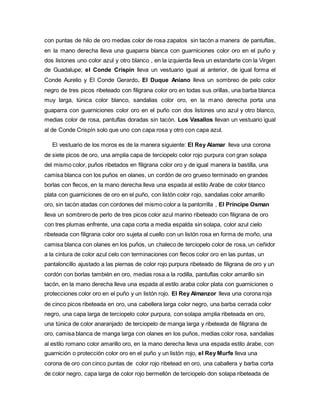 con puntas de hilo de oro medias color de rosa zapatos sin tacón a manera de pantuflas,
en la mano derecha lleva una guaparra blanca con guarniciones color oro en el puño y
dos listones uno color azul y otro blanco , en la izquierda lleva un estandarte con la Virgen
de Guadalupe; el Conde Crispín lleva un vestuario igual al anterior, de igual forma el
Conde Aurelio y El Conde Gerardo. El Duque Aniano lleva un sombreo de pelo color
negro de tres picos ribeteado con filigrana color oro en todas sus orillas, una barba blanca
muy larga, túnica color blanco, sandalias color oro, en la mano derecha porta una
guaparra con guarniciones color oro en el puño con dos listones uno azul y otro blanco,
medias color de rosa, pantuflas doradas sin tacón. Los Vasallos llevan un vestuario igual
al de Conde Crispín solo que uno con capa rosa y otro con capa azul.
El vestuario de los moros es de la manera siguiente: El Rey Alamar lleva una corona
de siete picos de oro, una amplia capa de terciopelo color rojo purpura con gran solapa
del mismo color, puños ribetados en filigrana color oro y de igual manera la bastilla, una
camisa blanca con los puños en olanes, un cordón de oro grueso terminado en grandes
borlas con flecos, en la mano derecha lleva una espada al estilo Arabe de color blanco
plata con guarniciones de oro en el puño, con listón color rojo, sandalias color amarillo
oro, sin tacón atadas con cordones del mismo color a la pantorrilla , El Príncipe Osman
lleva un sombrero de perlo de tres picos color azul marino ribeteado con filigrana de oro
con tres plumas enfrente, una capa corta a media espalda sin solapa, color azul cielo
ribeteada con filigrana color oro sujeta al cuello con un listón rosa en forma de moño, una
camisa blanca con olanes en los puños, un chaleco de terciopelo color de rosa, un ceñidor
a la cintura de color azul celo con terminaciones con flecos color oro en las puntas, un
pantaloncillo ajustado a las piernas de color rojo purpura ribeteado de filigrana de oro y un
cordón con borlas también en oro, medias rosa a la rodilla, pantuflas color amarillo sin
tacón, en la mano derecha lleva una espada al estilo araba color plata con guarniciones o
protecciones color oro en el puño y un listón rojo. El Rey Almanzor lleva una corona roja
de cinco picos ribeteada en oro, una cabellera larga color negro, una barba cerrada color
negro, una capa larga de terciopelo color purpura, con solapa amplia ribeteada en oro,
una túnica de color anaranjado de terciopelo de manga larga y ribeteada de filigrana de
oro, camisa blanca de manga larga con olanes en los puños, medias color rosa, sandalias
al estilo romano color amarillo oro, en la mano derecha lleva una espada estilo árabe, con
guarnición o protección color oro en el puño y un listón rojo, el Rey Murfe lleva una
corona de oro con cinco puntas de color rojo ribetead en oro, una caballera y barba corta
de color negro, capa larga de color rojo bermellón de terciopelo don solapa ribeteada de
 