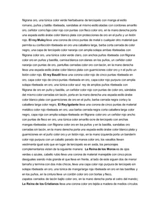 filigrana oro, una túnica color verde hierbabuena de terciopelo con manga al estilo
romano, puños y batilla ribeteada, sandalias al mismo estilo atadas con cordones amarillo
oro, ceñidor como faja color rojo con puntas con fleco color oro, en la mano derecha porta
una espada estilo árabe color blanco plata con protecciones de oro en el puño y un listón
rojo. El rey Muleylleva una corona de cinco puntas de metal o cualquier otro material que
permita su confección ribeteada en oro una caballera larga, barba corta cerrada de color
negro, una capa de terciopelo color naranja con amplia solapa ambas ribeteadas con
filigrana color oro, una túnica color verde claro, con anchos puños ribeteada con filigrana
color oro en puños y bastilla, camisa blanca con olanes en los puños, un ceñidor color
naranja con puntas de oro, pantuflas cerradas color oro con tacón, en la mano derecha
lleva una espada estilo árabe color blanco plata con guarniciones color oro y n el puño un
listón color rojo. El rey Baudil lleva una corona color rojo de cinco puntas ribeteada en
oro, capa color rojo de cinco puntas ribeteada en oro, capa color rojo purpura con amplia
solapa ribeteada en oro, una túnica color azul rey de amplios puños ribeteada con
filigrana de oro en puño y bastilla, un ceñidor color rojo con puntas de color oro, sándalos
del mismo color cerradas sin tacón, porta en la mano derecha una espada estilo árabe
color blanco plata con guarniciones de oro en el puño, barba cerrada negra corta y la
caballera larga color negro, El Rey Igolante lleva una corona de cinco puntas de material
metálico color rojo ribeteada en oro, usa barba cerrada negra corta caballera larga color
negro, capa roja con amplia solapa ribeteada en filigrana color oro un ceñidor rojo ancho
con puntas de fleco en oro, una túnica color amarillo ocre de terciopelo con anchas
mangas ribeteadas con filigrana color oro en los puños y en la bastilla, sandalias oro
cerradas sin tacón, en la mano derecha porta una espada estilo árabe color blanco plata y
guarniciones en el puño color oro y un listón rojo, en la mano izquierda porta un banderín
color rojo purpura con un caballo parado de manos color oro, los vasallos llevan
vestimenta igual solo que en lugar de terciopelo es en seda, los personajes
complementarios visten de la siguiente manera: La Reina de los Moros es de ojos
verdes o azules, cabello rubio lleva una corona de material manejable con cinco picos
desiguales siendo más grande el que lleva en frente, al lado de este siguen dos de menor
tamaño y termina con dos más chicos, lleva una capa color rojo purpura de terciopelo sin
solapa ribeteada en oro, una túnica de manga larga roja ribeteada en oro en las bastillas y
en los puños, en la cintura lleva un cordón color oro con borlas y fleco,
zapatos cerrados de tacón bajito color oro, en la mano derecha porta el cetro del mando;
La Reina de los Cristianos lleva una corona color oro tejida a madera de medios círculos
 