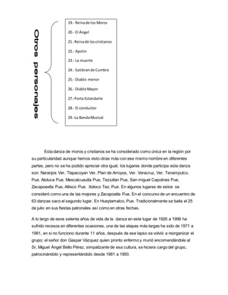 Esta danza de moros y cristianos se ha considerado como única en la región por
su particularidad aunque hemos visto otras más con ese mismo nombre en diferentes
partes, pero no se ha podido apreciar otra igual, los lugares donde participa esta danza
son: Naranjos Ver, Tlapacoyan Ver, Plan de Arroyos, Ver. Veracruz, Ver. Tenampulco,
Pue. Atoluca Pue, Mexcalcuautla Pue, Teziutlan Pue, San miguel Capulines Pue,
Zacapoaxtla Pue, Atlixco Pue. Xoloco Tez. Pue. En algunos lugares de estos se
consideró como una de las mejores y Zacapoatla Pue. En el concurso de un encuentro de
63 danzas saco el segundo lugar. En Hueytamalco, Pue. Tradicionalmente se baila el 25
de julio en sus fiestas patronales así como en otras fechas.
A lo largo de esos setenta años de vida de la danza en este lugar de 1926 a 1996 ha
sufrido recesos en diferentes ocasiones, una de las etapas más largas ha sido de 1971 a
1981, en si no funciono durante 11 años, después de ese lapso se volvió a reorganizar el
grupo; el señor don Gaspar Vázquez quien pronto enfermo y murió encomendándole al
Sr, Miguel Ángel Bello Pérez, simpatizante de esa cultura, se hiciera cargo del grupo,
patrocinándolo y representándolo desde 1981 a 1993.
19.- Reinade los Moros
20.- El Ángel
21.-Reinade loscristianos
22.- Apolin
23.- La muerte
24.- Sotibrande Cumbre
25.- Diablo menor
26.- DiabloMayor
27.-Porta Estandarte
28.- El conductor
29.-La BandaMusical
 