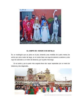 EL CAMPO DE HONOR O DE BATALLA
Es un rectángulo que se pinta en el piso, teniendo unas medidas de cuatro metros de
ancho por ocho metro de largo, en el centro lleva una raya de extremo a extremo y otra
raya de cada lado a un metro de distancia, por la parte más larga.
En el centro y por la parte más angosta lleva dos rayas separadas por un metro de
distancia y dos diagonales.
 