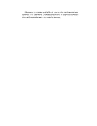 El Problemaeneste casosería lafaltade recurso,informaciónymateriales
científicosenel Laboratorio.Lafaltade conocimientode losprofesoreshaciala
informaciónque deberíaserentregadaalosalumnos.
 