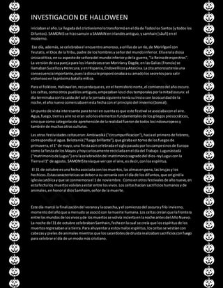 INVESTIGACION DE HALLOWEEN
iniciaban el año.La llegadadel cristianismolotransformóenel díade Todoslos Santos(ytodoslos
Difuntos).SAMONISse hizosamuinoSAMAIN enirlandésantiguo,ysamhain[sâuñ] enel
moderno.
Ese día, además,se celebrabael encuentroamoroso,aorillasde unrío,de Morirîganî con
Teutatis,el Diosde laTribu,padre de loshombresyseñordel mundoinferior.Ellaeraladiosa
únicacéltica,ensu aspectode señoradel mundoinferioryde la guerra,"la Reinade espectros".
La versiónde esaparejaparalos irlandeseseranMoriríany Dagda; enlas Galias(Francia) se
llamabanSucellosyHerecura;yenHispania,EndovellicosyAtaicina.Lacitaamorosatenía una
consecuenciaimportante,puesla diosale proporcionabaasu amadolossecretospara salir
victoriosoenlapróximabatallamítica.
Para el folklore,Hallowe’en,recuerdaque es,enel hemisferionorte,el comienzodel añooscuro.
Los celtas,comootros pueblosantiguos,empezabanlosciclostemporalesporlamitadoscura: el
día terminabacon lacaida del sol y la jornadasiguienteteníasuinicioconlaoscuridadde la
noche,el añonuevocomenzabaenestafechacon el principiodel invierno(boreal).
Un punto de vistainteresante para tenerencuentaesque este festival se asociabaconel aire.
Agua,fuego,tierrayaire no eran sololoselementosfundamentalesde losgriegospresocráticos,
sinoque como categoríasde aprehensiónde larealidadfueronde todoslosindoeuropeosy
tambiénde muchasotras culturas.
Las otras festividadesceltaseran:Ambiwolkà("circumpurificacion"),haciael primerode febrero,
correspondíaal agua.Belotenià("fuegobrillante"),que girabaentornode losfuegosde
primavera,el 1° de mayo,una fiestaaúncelebradael siglopasadoporloscampesinosde Europa
como lafiestade losMayos y hoycuriosamente recicladaenel díadel Trabajo.Lugunàstadà
("matrimoniode Lugus") eralacelebracióndel matrimoniosagradodel dios-reyLugusconla
Tierrael 1° de agosto. SAMONISteníaque vercon el aire,esdecir,con losespíritus.
El 31 de octubre esuna fechaasociadacon losmuertos,lasalmasenpena,las brujasy los
hechizos.Estascaracterísticasse debena su cercanía con el día de losdifuntos,que originóla
iglesiacatólicayque se conmemorael 1 de noviembre. Comoenotrosfestivalesde añonuevo,en
estafechalos muertosvolvíanaestar entre losvivos.Losceltashacían sacrificioshumanosyde
animales,enhonoral diosSamhaím,señorde la muerte.
Este día marcó la finalizacióndel veranoylacosecha,yel comienzodel oscuroyfrío invierno,
momentodel añoque a menudose asociócon lamuerte humana.Los celtascreían que lafrontera
entre losmundosde losvivosyde losmuertosse volvía inciertaenlanoche antesdel AñoNuevo.
La noche del 31 de octubre celebrabanSamhain,fechaenlacual se creía que losespíritusde los
muertosregresabanala tierra.Para ahuyentara estosmalosespíritus,losceltasse vestíancon
cabezasy pielesde animalesmientrasque lossacerdotesde druidarealizabansacrificiosconfuego
para celebrarel día de un modomás cristiano.
 