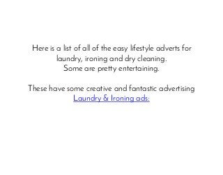 Here is a list of all of the easy lifestyle adverts for
laundry, ironing and dry cleaning.
Some are pretty entertaining.
These have some creative and fantastic advertising
Laundry & Ironing ads:
 