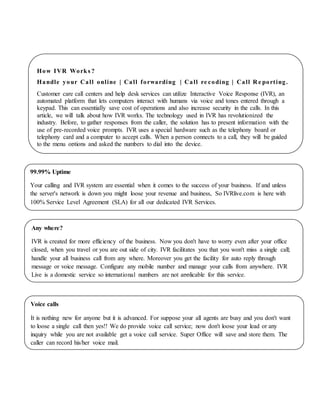 How IVR Works ?
Handle your Call online | Call forwarding | Call re coding | Call R e porting.
Customer care call centers and help desk services can utilize Interactive Voice Response (IVR), an
automated platform that lets computers interact with humans via voice and tones entered through a
keypad. This can essentially save cost of operations and also increase security in the calls. In this
article, we will talk about how IVR works. The technology used in IVR has revolutionized the
industry. Before, to gather responses from the caller, the solution has to present information with the
use of pre-recorded voice prompts. IVR uses a special hardware such as the telephony board or
telephony card and a computer to accept calls. When a person connects to a call, they will be guided
to the menu options and asked the numbers to dial into the device.
99.99% Uptime
Your calling and IVR system are essential when it comes to the success of your business. If and unless
the server's network is down you might loose your revenue and business, So IVRlive.com is here with
100% Service Level Agreement (SLA) for all our dedicated IVR Services.
Any where?
IVR is created for more efficiency of the business. Now you don't have to worry even after your office
closed, when you travel or you are out side of city. IVR facilitates you that you won't miss a single call;
handle your all business call from any where. Moreover you get the facility for auto reply through
message or voice message. Configure any mobile number and manage your calls from anywhere. IVR
Live is a domestic service so international numbers are not applicable for this service.
Voice calls
It is nothing new for anyone but it is advanced. For suppose your all agents are busy and you don't want
to loose a single call then yes!! We do provide voice call service; now don't loose your lead or any
inquiry while you are not available get a voice call service. Super Office will save and store them. The
caller can record his/her voice mail.
 