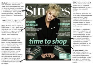 Layout: The margin gives the magazine an
orderly format. It is in an ‘L’ layout, so you
instantly read from left to right, noticing
the headlines the magazine wants. Colour
schemes are mainly dark which are
simplistic, mature and appealing.
Masthead: For the masthead they use the
same designed text on the magazine
‘Singles’ so it is recognisable in South Korea.
The font of the masthead on the magazine
is formal but informal at the same time, as it
is aimed at teenagers and young adults. The
colour of the masthead is white which
gender neutral which is appealing to both
genders.
Main image: The main image is quite
provocative and appealing to female
gender. The main image is also appealing
to other man as they would want to look
like Junsu on the main image. The
clothing that he is wearing is a black
blazer and what seems to be a black t-
shirt underneath, he is also wearing
ripped jeans which are quite dark
clothing as Junsu has a bad-boy image on
the photographs that they have used in
the magazine. Also the make-up that
they have used is quite effective and
makes the image look more appealing to
the audience.
Date: The date of the magazine is a
common convention in all magazines.
Price: Price is very small conveying
that the company doesn’t want the
price to stand out as it doesn’t
appeal to the audience. The price is
6000 won which is about 3.45
pounds
The feature headline: ‘’time to
shop’’ is written in a light green
colour and it is spread over the width
of the magazine and it is slightly
smaller than the masthead. The light
green against the dark background
makes it stand out and visible to the
audience.
The photograph of Junsu (the artist
in the image) overlaps the masthead
suggesting that the ‘’Singles’’
magazine is successful and
customers will recognize it even if it
is covered. Showing the ‘’Singles’’
isn’t a independent magazine and is
easily recognised.
This magazine is a very popular in
Korea and it is only sold there and
also it is sold online as well for the
international audience. The main
image appeals to the teenagers and
young adults as he is a popular
Korean singer and actor so many
people would like to buy the
magazine as many people see him
as a good role model and idolise
him.
 