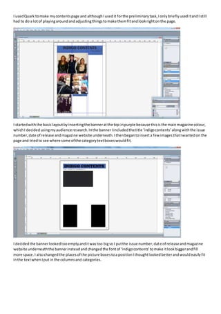 I usedQuark tomake mycontentspage and althoughIusedit forthe preliminarytask,IonlybrieflyuseditandI still
had to do a lotof playingaroundandadjustingthingstomake themfitandlookrighton the page.
I startedwiththe basiclayoutby insertingthe banneratthe top inpurple because thisisthe mainmagazine colour,
whichI decidedusingmyaudience research.Inthe bannerIincludedthe title ‘indigocontents’alongwiththe issue
number,date of release andmagazine website underneath.Ithenbegantoinserta few imagesthatIwantedon the
page and triedto see where some of the categorytextboxeswouldfit.
I decidedthe bannerlookedtooemptyanditwastoo bigso I putthe issue number,date of releaseandmagazine
website underneaththe bannerinsteadandchangedthe fontof ‘indigocontents’tomake itlookbiggerandfill
more space. I alsochangedthe placesof the picture boxestoa positionIthoughtlookedbetterandwouldeasilyfit
inthe textwhenIput inthe columnsand categories.
 
