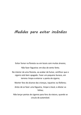 Medidas para evitar incêndios
Evitar fumar na floresta ou em locais com muitas árvores;
Não fazer fogueiras em dias de vento forte;
No interior de uma floresta, ao acabar de fumar, certificar que o
cigarro está bem apagado. Fazer um pequeno buraco, em
terreno limpo e enterrar a ponta do cigarro;
Manter fora do alcance das crianças, isqueiros ou fósforos;
Antes de se fazer uma fogueira, limpar o local, e afastar as
folhas;
Não lançar pontas de cigarros para fora da viatura, quando se
circula de automóvel.
 