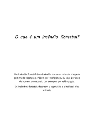 O que é um incêndio florestal?
Um incêndio florestal é um incêndio em zonas naturais e lugares
com muita vegetação. Podem ser intencionais, ou seja, por ação
do homem ou naturais, por exemplo, por relâmpagos.
Os incêndios florestais destroem a vegetação e o habitat´s dos
animais.
 