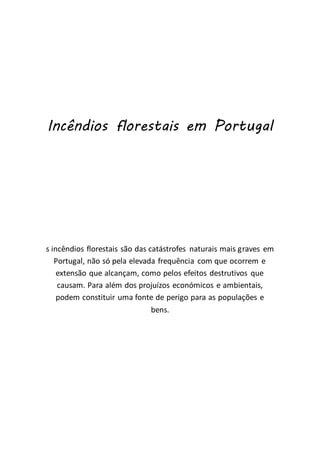 Incêndios florestais em Portugal
s incêndios florestais são das catástrofes naturais mais graves em
Portugal, não só pela elevada frequência com que ocorrem e
extensão que alcançam, como pelos efeitos destrutivos que
causam. Para além dos projuízos económicos e ambientais,
podem constituir uma fonte de perigo para as populações e
bens.
 