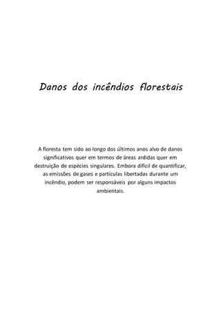 Danos dos incêndios florestais
A floresta tem sido ao longo dos últimos anos alvo de danos
significativos quer em termos de áreas ardidas quer em
destruição de espécies singulares. Embora difícil de quantificar,
as emissões de gases e partículas libertadas durante um
incêndio, podem ser responsáveis por alguns impactos
ambientais.
 