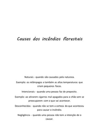 Causas dos incêndios florestais
Naturais - quando são causados pela natureza.
Exemplo: os relâmpagos e também as altas temperaturas que
criam pequenos focos.
Intencionais - quando uma pessoa faz de preposito.
Exemplo: ao atirarem cigarros mal apagados para o chão sem se
preocuparem com o que vai acontecer.
Desconhecidas - quando não se tem a certeza do que aconteceu
para causar o incêndio.
Negligência - quando uma pessoa não tem a intenção de o
causar.
 