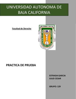 UNIVERSIDAD AUTONOMA DE
BAJA CALIFORNIA
Facultad de Derecho
PRACTICA DE PRUEBA
ESTRADA GARCIA
JULIO CESAR
GRUPO: 129
 