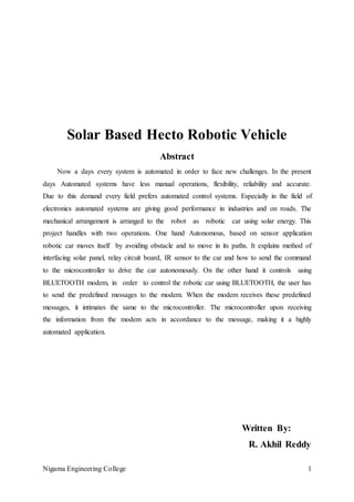 Nigama Engineering College 1
Solar Based Hecto Robotic Vehicle
Abstract
Now a days every system is automated in order to face new challenges. In the present
days Automated systems have less manual operations, flexibility, reliability and accurate.
Due to this demand every field prefers automated control systems. Especially in the field of
electronics automated systems are giving good performance in industries and on roads. The
mechanical arrangement is arranged to the robot as robotic car using solar energy. This
project handles with two operations. One hand Autonomous, based on sensor application
robotic car moves itself by avoiding obstacle and to move in its paths. It explains method of
interfacing solar panel, relay circuit board, IR sensor to the car and how to send the command
to the microcontroller to drive the car autonomously. On the other hand it controls using
BLUETOOTH modem, in order to control the robotic car using BLUETOOTH, the user has
to send the predefined messages to the modem. When the modem receives these predefined
messages, it intimates the same to the microcontroller. The microcontroller upon receiving
the information from the modem acts in accordance to the message, making it a highly
automated application.
Written By:
R. Akhil Reddy
 