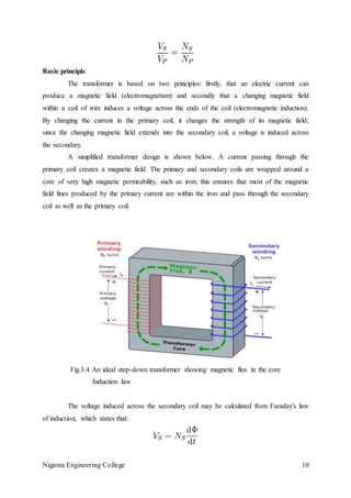 Nigama Engineering College 10
Basic principle
The transformer is based on two principles: firstly, that an electric current can
produce a magnetic field (electromagnetism) and secondly that a changing magnetic field
within a coil of wire induces a voltage across the ends of the coil (electromagnetic induction).
By changing the current in the primary coil, it changes the strength of its magnetic field;
since the changing magnetic field extends into the secondary coil, a voltage is induced across
the secondary.
A simplified transformer design is shown below. A current passing through the
primary coil creates a magnetic field. The primary and secondary coils are wrapped around a
core of very high magnetic permeability, such as iron; this ensures that most of the magnetic
field lines produced by the primary current are within the iron and pass through the secondary
coil as well as the primary coil.
Fig.3.4 An ideal step-down transformer showing magnetic flux in the core
Induction law
The voltage induced across the secondary coil may be calculated from Faraday's law
of induction, which states that:
 