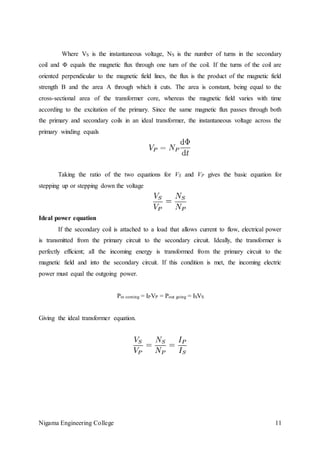 Nigama Engineering College 11
Where VS is the instantaneous voltage, NS is the number of turns in the secondary
coil and Φ equals the magnetic flux through one turn of the coil. If the turns of the coil are
oriented perpendicular to the magnetic field lines, the flux is the product of the magnetic field
strength B and the area A through which it cuts. The area is constant, being equal to the
cross-sectional area of the transformer core, whereas the magnetic field varies with time
according to the excitation of the primary. Since the same magnetic flux passes through both
the primary and secondary coils in an ideal transformer, the instantaneous voltage across the
primary winding equals
Taking the ratio of the two equations for VS and VP gives the basic equation for
stepping up or stepping down the voltage
Ideal power equation
If the secondary coil is attached to a load that allows current to flow, electrical power
is transmitted from the primary circuit to the secondary circuit. Ideally, the transformer is
perfectly efficient; all the incoming energy is transformed from the primary circuit to the
magnetic field and into the secondary circuit. If this condition is met, the incoming electric
power must equal the outgoing power.
Pin coming = IPVP = Pout going = ISVS
Giving the ideal transformer equation.
 