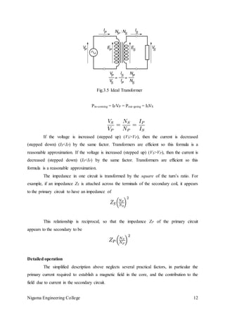 Nigama Engineering College 12
Fig.3.5 Ideal Transformer
Pin-coming = IPVP = Pout-going = ISVS
If the voltage is increased (stepped up) (VS>VP), then the current is decreased
(stepped down) (IS<IP) by the same factor. Transformers are efficient so this formula is a
reasonable approximation. If the voltage is increased (stepped up) (VS>VP), then the current is
decreased (stepped down) (IS<IP) by the same factor. Transformers are efficient so this
formula is a reasonable approximation.
The impedance in one circuit is transformed by the square of the turn’s ratio. For
example, if an impedance ZS is attached across the terminals of the secondary coil, it appears
to the primary circuit to have an impedance of
This relationship is reciprocal, so that the impedance ZP of the primary circuit
appears to the secondary to be
Detailed operation
The simplified description above neglects several practical factors, in particular the
primary current required to establish a magnetic field in the core, and the contribution to the
field due to current in the secondary circuit.
 