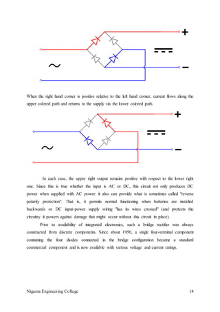 Nigama Engineering College 14
When the right hand corner is positive relative to the left hand corner, current flows along the
upper colored path and returns to the supply via the lower colored path.
In each case, the upper right output remains positive with respect to the lower right
one. Since this is true whether the input is AC or DC, this circuit not only produces DC
power when supplied with AC power: it also can provide what is sometimes called "reverse
polarity protection". That is, it permits normal functioning when batteries are installed
backwards or DC input-power supply wiring "has its wires crossed" (and protects the
circuitry it powers against damage that might occur without this circuit in place).
Prior to availability of integrated electronics, such a bridge rectifier was always
constructed from discrete components. Since about 1950, a single four-terminal component
containing the four diodes connected in the bridge configuration became a standard
commercial component and is now available with various voltage and current ratings.
 