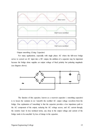 Nigama Engineering College 15
Output smoothing (Using Capacitor)
For many applications, especially with single phase AC where the full-wave bridge
serves to convert an AC input into a DC output, the addition of a capacitor may be important
because the bridge alone supplies an output voltage of fixed polarity but pulsating magnitude
(see diagram above).
The function of this capacitor, known as a reservoir capacitor ( smoothing capacitor)
is to lessen the variation in (or 'smooth') the rectified AC output voltage waveform from the
bridge. One explanation of 'smoothing' is that the capacitor provides a low impedance path to
the AC component of the output, reducing the AC voltage across, and AC current through,
the resistive load. In less technical terms, any drop in the output voltage and current of the
bridge tends to be cancelled by loss of charge in the capacitor.
 