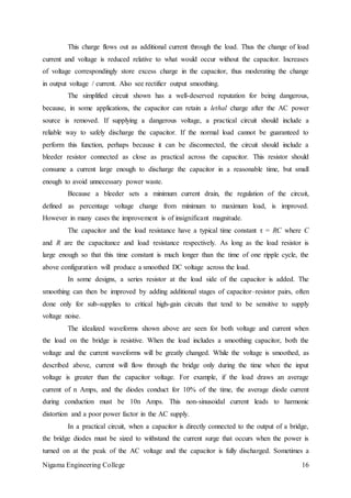 Nigama Engineering College 16
This charge flows out as additional current through the load. Thus the change of load
current and voltage is reduced relative to what would occur without the capacitor. Increases
of voltage correspondingly store excess charge in the capacitor, thus moderating the change
in output voltage / current. Also see rectifier output smoothing.
The simplified circuit shown has a well-deserved reputation for being dangerous,
because, in some applications, the capacitor can retain a lethal charge after the AC power
source is removed. If supplying a dangerous voltage, a practical circuit should include a
reliable way to safely discharge the capacitor. If the normal load cannot be guaranteed to
perform this function, perhaps because it can be disconnected, the circuit should include a
bleeder resistor connected as close as practical across the capacitor. This resistor should
consume a current large enough to discharge the capacitor in a reasonable time, but small
enough to avoid unnecessary power waste.
Because a bleeder sets a minimum current drain, the regulation of the circuit,
defined as percentage voltage change from minimum to maximum load, is improved.
However in many cases the improvement is of insignificant magnitude.
The capacitor and the load resistance have a typical time constant τ = RC where C
and R are the capacitance and load resistance respectively. As long as the load resistor is
large enough so that this time constant is much longer than the time of one ripple cycle, the
above configuration will produce a smoothed DC voltage across the load.
In some designs, a series resistor at the load side of the capacitor is added. The
smoothing can then be improved by adding additional stages of capacitor–resistor pairs, often
done only for sub-supplies to critical high-gain circuits that tend to be sensitive to supply
voltage noise.
The idealized waveforms shown above are seen for both voltage and current when
the load on the bridge is resistive. When the load includes a smoothing capacitor, both the
voltage and the current waveforms will be greatly changed. While the voltage is smoothed, as
described above, current will flow through the bridge only during the time when the input
voltage is greater than the capacitor voltage. For example, if the load draws an average
current of n Amps, and the diodes conduct for 10% of the time, the average diode current
during conduction must be 10n Amps. This non-sinusoidal current leads to harmonic
distortion and a poor power factor in the AC supply.
In a practical circuit, when a capacitor is directly connected to the output of a bridge,
the bridge diodes must be sized to withstand the current surge that occurs when the power is
turned on at the peak of the AC voltage and the capacitor is fully discharged. Sometimes a
 