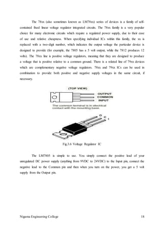 Nigama Engineering College 18
The 78xx (also sometimes known as LM78xx) series of devices is a family of self-
contained fixed linear voltage regulator integrated circuits. The 78xx family is a very popular
choice for many electronic circuits which require a regulated power supply, due to their ease
of use and relative cheapness. When specifying individual ICs within this family, the xx is
replaced with a two-digit number, which indicates the output voltage the particular device is
designed to provide (for example, the 7805 has a 5 volt output, while the 7812 produces 12
volts). The 78xx line is positive voltage regulators, meaning that they are designed to produce
a voltage that is positive relative to a common ground. There is a related line of 79xx devices
which are complementary negative voltage regulators. 78xx and 79xx ICs can be used in
combination to provide both positive and negative supply voltages in the same circuit, if
necessary.
Fig.3.6 Voltage Regulator IC
The LM7805 is simple to use. You simply connect the positive lead of your
unregulated DC power supply (anything from 9VDC to 24VDC) to the Input pin, connect the
negative lead to the Common pin and then when you turn on the power, you get a 5 volt
supply from the Output pin.
 