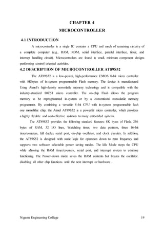 Nigama Engineering College 19
CHAPTER 4
MICROCONTROLLER
4.1 INTRODUCTION
A microcontroller is a single IC contains a CPU and much of remaining circuitry of
a complete computer (e.g., RAM, ROM, serial interface, parallel interface, timer, and
interrupt handling circuit). Microcontrollers are found in small, minimum component designs
performing control oriented activities.
4.2 DESCRIPTION OF MICROCONTROLLER AT89S52
The AT89S52 is a low-power, high-performance CMOS 8-bit micro controller
with 8Kbytes of in-system programmable Flash memory. The device is manufactured
Using Atmel’s high-density nonvolatile memory technology and is compatible with the
industry-standard 80C51 micro controller. The on-chip Flash allows the program
memory to be reprogrammed in-system or by a conventional nonvolatile memory
programmer. By combining a versatile 8-bit CPU with in-system programmable flash
one monolithic chip; the Atmel AT89S52 is a powerful micro controller, which provides
a highly flexible and cost-effective solution to many embedded systems.
The AT89S52 provides the following standard features: 8K bytes of Flash, 256
bytes of RAM, 32 I/O lines, Watchdog timer, two data pointers, three 16-bit
timer/counters, full duplex serial port, on-chip oscillator, and clock circuitry. In addition,
the AT89S52 is designed with static logic for operation down to zero frequency and
supports two software selectable power saving modes. The Idle Mode stops the CPU
while allowing the RAM timer/counters, serial port, and interrupt system to continue
functioning. The Power-down mode saves the RAM contents but freezes the oscillator.
disabling all other chip functions until the next interrupt or hardware .
 
