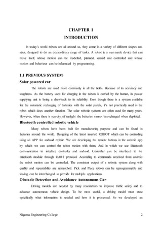 Nigama Engineering College 2
CHAPTER 1
INTRODUCTION
In today’s world robots are all around us, they come in a variety of different shapes and
sizes, designed to do an extraordinary range of tasks. A robot is a man made device that can
move itself, whose motion can be modelled, planned, sensed and controlled and whose
motion and behaviour can be influenced by programming.
1.1 PREVIOUS SYSTEM
Solar powered car
The robots are used more commonly in all the fields. Because of its accuracy and
toughness. As the battery used for charging in the robots is carried by the human, its power
supplying unit is being a drawback to its reliability. Even though there is a system available
for the automatic recharging of batteries with the solar panels, it’s not practically used in the
robot which does another function. The solar robotic systems are often used for many years.
However, when there is scarcity of sunlight the batteries cannot be recharged when depleted.
Bluetooth controlled robotic vehicle
Many robots have been built for manufacturing purpose and can be found in
factories around the world. Designing of the latest inverted ROBOT which can be controlling
using an APP for android mobile. We are developing the remote buttons in the android app
by which we can control the robot motion with them. And in which we use Bluetooth
communication to interface controller and android. Controller can be interfaced to the
Bluetooth module through UART protocol. According to commands received from android
the robot motion can be controlled. The consistent output of a robotic system along with
quality and repeatability are unmatched. Pick and Place robots can be reprogrammable and
tooling can be interchanged to provide for multiple applications.
Obstacle Detection and Avoidance Autonomous Car
Driving models are needed by many researchers to improve traffic safety and to
advance autonomous vehicle design. To be most useful, a driving model must state
specifically what information is needed and how it is processed. So we developed an
 