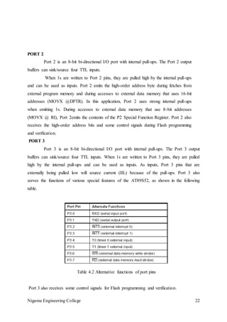 Nigama Engineering College 22
PORT 2
Port 2 is an 8-bit bi-directional I/O port with internal pull-ups. The Port 2 output
buffers can sink/source four TTL inputs.
When 1s are written to Port 2 pins, they are pulled high by the internal pull-ups
and can be used as inputs. Port 2 emits the high-order address byte during fetches from
external program memory and during accesses to external data memory that uses 16-bit
addresses (MOVX @DPTR). In this application, Port 2 uses strong internal pull-ups
when emitting 1s. During accesses to external data memory that use 8-bit addresses
(MOVX @ RI), Port 2emits the contents of the P2 Special Function Register. Port 2 also
receives the high-order address bits and some control signals during Flash programming
and verification.
PORT 3
Port 3 is an 8-bit bi-directional I/O port with internal pull-ups. The Port 3 output
buffers can sink/source four TTL inputs. When 1s are written to Port 3 pins, they are pulled
high by the internal pull-ups and can be used as inputs. As inputs, Port 3 pins that are
externally being pulled low will source current (IIL) because of the pull-ups. Port 3 also
serves the functions of various special features of the AT89S52, as shown in the following
table.
Table 4.2 Alternative functions of port pins
Port 3 also receives some control signals for Flash programming and verification.
 