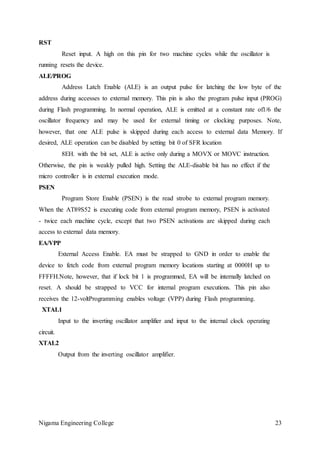Nigama Engineering College 23
RST
Reset input. A high on this pin for two machine cycles while the oscillator is
running resets the device.
ALE/PROG
Address Latch Enable (ALE) is an output pulse for latching the low byte of the
address during accesses to external memory. This pin is also the program pulse input (PROG)
during Flash programming. In normal operation, ALE is emitted at a constant rate of1/6 the
oscillator frequency and may be used for external timing or clocking purposes. Note,
however, that one ALE pulse is skipped during each access to external data Memory. If
desired, ALE operation can be disabled by setting bit 0 of SFR location
8EH. with the bit set, ALE is active only during a MOVX or MOVC instruction.
Otherwise, the pin is weakly pulled high. Setting the ALE-disable bit has no effect if the
micro controller is in external execution mode.
PSEN
Program Store Enable (PSEN) is the read strobe to external program memory.
When the AT89S52 is executing code from external program memory, PSEN is activated
- twice each machine cycle, except that two PSEN activations are skipped during each
access to external data memory.
EA/VPP
External Access Enable. EA must be strapped to GND in order to enable the
device to fetch code from external program memory locations starting at 0000H up to
FFFFH.Note, however, that if lock bit 1 is programmed, EA will be internally latched on
reset. A should be strapped to VCC for internal program executions. This pin also
receives the 12-voltProgramming enables voltage (VPP) during Flash programming.
XTAL1
Input to the inverting oscillator amplifier and input to the internal clock operating
circuit.
XTAL2
Output from the inverting oscillator amplifier.
 