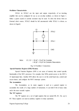 Nigama Engineering College 24
Oscillator Characteristics
XTAL1 & XTAL2 are the input and output, respectively, of an inverting
amplifier that can be configured for use as an on-chip oscillator, as shown in Figure 1.
Either a quartz crystal or ceramic resonator may be used. To drive the device from an
External clock source, XTAL2 should be left unconnected while XTAL1 is driven, as
shown in Figure8.
Fig. 4.2 Oscillator Connections
Special Function Register (SFR) Memory
Special Function Registers (SFR s) are areas of memory that control specific
functionality of the 8051 processor. For example, four SFRs permit access to the 8051’s
32 input/output lines. Another SFR allows the user to set the serial baud rate, control and
access timers, and configure the 8051’s interrupt system.
The Accumulator
The Accumulator, as its name suggests is used as a general register to
accumulate the results of a large number of instructions. It can hold 8-bit (1-byte) value
and is the most versatile register.
The “R” registers
The “R” registers are a set of eight registers that are named R0, R1. Etc. up to
R7. These registers are used as auxiliary registers in many operations.
 