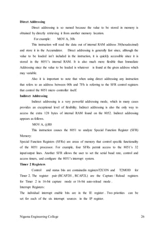 Nigama Engineering College 26
Direct Addressing
Direct addressing is so named because the value to be stored in memory is
obtained by directly retrieving it from another memory location.
For example: MOV A, 30h
This instruction will read the data out of internal RAM address 30(hexadecimal)
and store it in the Accumulator. Direct addressing is generally fast since, although the
value to be loaded isn’t included in the instruction, it is quickly accessible since it is
stored in the 8051’s internal RAM. It is also much more flexible than Immediate
Addressing since the value to be loaded is whatever is found at the given address which
may variable.
Also it is important to note that when using direct addressing any instruction
that refers to an address between 00h and 7Fh is referring to the SFR control registers
that control the 8051 micro controller itself.
Indirect Addressing
Indirect addressing is a very powerful addressing mode, which in many cases
provides an exceptional level of flexibility. Indirect addressing is also the only way to
access the extra 128 bytes of internal RAM found on the 8052. Indirect addressing
appears as follows.
MOV A, @R0
This instruction causes the 8051 to analyze Special Function Register (SFR)
Memory:
Special Function Registers (SFRs) are areas of memory that control specific functionality
of the 8051 processor. For example, four SFRs permit access to the 8051’s 32
input/output lines. Another SFR allows the user to set the serial baud rate, control and
access timers, and configure the 8051’s interrupt system.
Timer 2 Registers
Control and status bits are containedin registersT2CON and T2MOD for
Timer 2. The register pair (RCAP2H , RCAP2L) are the Capture / Reload registers
for Timer 2 in 16-bit capture mode or 16-bit auto-reload mode .
Interrupt Registers:
The individual interrupt enable bits are in the IE register . Two priorities can be
set for each of the six interrupt sources in the IP register.
 