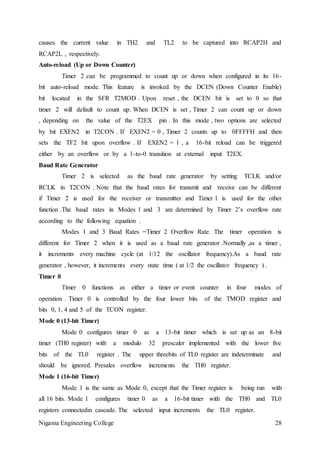 Nigama Engineering College 28
causes the current value in TH2 and TL2 to be captured into RCAP2H and
RCAP2L , respectively.
Auto-reload (Up or Down Counter)
Timer 2 can be programmed to count up or down when configured in its 16-
bit auto-reload mode. This feature is invoked by the DCEN (Down Counter Enable)
bit located in the SFR T2MOD . Upon reset , the DCEN bit is set to 0 so that
timer 2 will default to count up. When DCEN is set , Timer 2 can count up or down
, depending on the value of the T2EX pin . In this mode , two options are selected
by bit EXEN2 in T2CON . If EXEN2 = 0 , Timer 2 counts up to 0FFFFH and then
sets the TF2 bit upon overflow . If EXEN2 = 1 , a 16-bit reload can be triggered
either by an overflow or by a 1-to-0 transition at external input T2EX.
Baud Rate Generator
Timer 2 is selected as the baud rate generator by setting TCLK and/or
RCLK in T2CON . Note that the baud rates for transmit and receive can be different
if Timer 2 is used for the receiver or transmitter and Timer 1 is used for the other
function .The baud rates in Modes 1 and 3 are determined by Timer 2’s overflow rate
according to the following equation .
Modes 1 and 3 Baud Rates =Timer 2 Overflow Rate. The timer operation is
different for Timer 2 when it is used as a baud rate generator .Normally ,as a timer ,
it increments every machine cycle (at 1/12 the oscillator frequency).As a baud rate
generator , however, it increments every state time ( at 1/2 the oscillator frequency ) .
Timer 0
Timer 0 functions as either a timer or event counter in four modes of
operation . Timer 0 is controlled by the four lower bits of the TMOD register and
bits 0, 1, 4 and 5 of the TCON register.
Mode 0 (13-bit Timer)
Mode 0 configures timer 0 as a 13-bit timer which is set up as an 8-bit
timer (TH0 register) with a modulo 32 prescaler implemented with the lower five
bits of the TL0 register . The upper threebits of TL0 register are indeterminate and
should be ignored. Presales overflow increments the TH0 register.
Mode 1 (16-bit Timer)
Mode 1 is the same as Mode 0, except that the Timer register is being run with
all 16 bits. Mode 1 configures timer 0 as a 16-bit timer with the TH0 and TL0
registers connectedin cascade. The selected input increments the TL0 register.
 