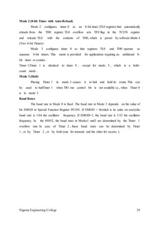Nigama Engineering College 29
Mode 2 (8-bit Timer with Auto-Reload)
Mode 2 configures timer 0 as an 8-bit timer (TL0 register) that automatically
reloads from the TH0 register. TL0 overflow sets TF0 flag in the TCON register
and reloads TL0 with the contents of TH0, which is preset by software.Mode 3
(Two 8-bit Timers):
Mode 3 configures timer 0 so that registers TL0 and TH0 operate as
separate 8-bit timers. This mode is provided for applications requiring an additional 8-
bit timer or counter.
Timer 1:Timer 1 is identical to timer 0 , except for mode 3 , which is a hold-
count mode .
Mode 3 (Halt)
Placing Timer 1 in mode 3 causes it to halt and hold its count. This can
be used to haltTimer 1 when TR1 run control bit is not available i.e., when Timer 0
is in mode 3
Baud Rates
The baud rate in Mode 0 is fixed. The baud rate in Mode 2 depends on the value of
bit SMOD in Special Function Register PCON. If SMOD = 0(which is its value on reset),the
band rate is 1/64 the oscillator frequency. If SMOD=1, the baud rate is 1/32 the oscillator
frequency. In the 89S52, the baud rates in Modes1 and3 are determined by the Timer 1
overflow rate. In case of Timer 2 , these baud rates can be determined by Timer
1 , or by Timer 2 , or by both (one for transmit and the other for receive ).
 
