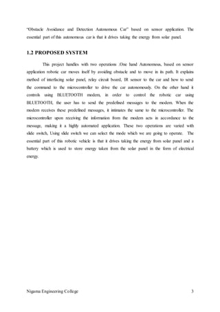 Nigama Engineering College 3
“Obstacle Avoidance and Detection Autonomous Car” based on sensor application. The
essential part of this autonomous car is that it drives taking the energy from solar panel.
1.2 PROPOSED SYSTEM
This project handles with two operations .One hand Autonomous, based on sensor
application robotic car moves itself by avoiding obstacle and to move in its path. It explains
method of interfacing solar panel, relay circuit board, IR sensor to the car and how to send
the command to the microcontroller to drive the car autonomously. On the other hand it
controls using BLUETOOTH modem, in order to control the robotic car using
BLUETOOTH, the user has to send the predefined messages to the modem. When the
modem receives these predefined messages, it intimates the same to the microcontroller. The
microcontroller upon receiving the information from the modem acts in accordance to the
message, making it a highly automated application. These two operations are varied with
slide switch, Using slide switch we can select the mode which we are going to operate. The
essential part of this robotic vehicle is that it drives taking the energy from solar panel and a
battery which is used to store energy taken from the solar panel in the form of electrical
energy.
 