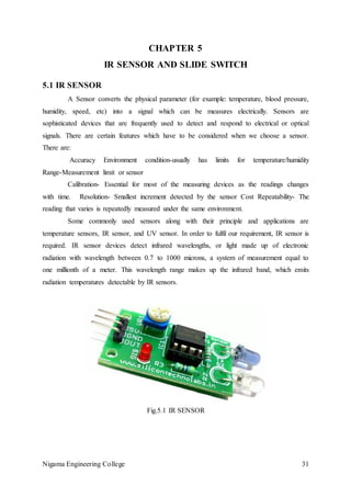 Nigama Engineering College 31
CHAPTER 5
IR SENSOR AND SLIDE SWITCH
5.1 IR SENSOR
A Sensor converts the physical parameter (for example: temperature, blood pressure,
humidity, speed, etc) into a signal which can be measures electrically. Sensors are
sophisticated devices that are frequently used to detect and respond to electrical or optical
signals. There are certain features which have to be considered when we choose a sensor.
There are:
Accuracy Environment condition-usually has limits for temperature/humidity
Range-Measurement limit or sensor
Calibration- Essential for most of the measuring devices as the readings changes
with time. Resolution- Smallest increment detected by the sensor Cost Repeatability- The
reading that varies is repeatedly measured under the same environment.
Some commonly used sensors along with their principle and applications are
temperature sensors, IR sensor, and UV sensor. In order to fulfil our requirement, IR sensor is
required. IR sensor devices detect infrared wavelengths, or light made up of electronic
radiation with wavelength between 0.7 to 1000 microns, a system of measurement equal to
one millionth of a meter. This wavelength range makes up the infrared band, which emits
radiation temperatures detectable by IR sensors.
Fig.5.1 IR SENSOR
 
