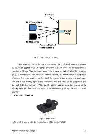 Nigama Engineering College 33
Fig.5.3 Basic Idea of IR Sensor
The transmitter part of the sensor is an Infrared (IR) Led which transmits continuous
IR rays to be received by an IR receiver. The output of the receiver varies depending upon its
reception of IR rays. Since this variation cannot be analyzed as such, therefore this output can
be fed to a comparator. Here operational amplifier (op-amp) of LM358 is used as comparator.
When the IR receiver does not receive signal the potential at the inverting input goes higher
than that at non-inverting input of the comparator. Thus the output of the comparator goes
low and LED does not glow. When the IR receiver receives signal the potential at the
inverting input goes low. Thus the output of the comparator goes high and the LED starts
glowing.
5.3 SLIDE SWITCH
Fig.5.4 Slide switch
Slide switch is used to vary the two operations of the robotic vehicle.
 