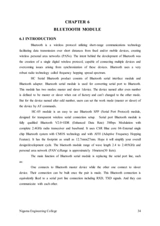 Nigama Engineering College 34
CHAPTER 6
BLUETOOTH MODULE
6.1 INTRODUCTION
Bluetooth is a wireless protocol utilizing short-range communications technology
facilitating data transmission over short distances from fixed and/or mobile devices, creating
wireless personal area networks (PANs). The intent behind the development of Bluetooth was
the creation of a single digital wireless protocol, capable of connecting multiple devices and
overcoming issues arising from synchronization of these devices. Bluetooth uses a very
robust radio technology called frequency hopping spread spectrum.
HC Serial Bluetooth product consists of Bluetooth serial interface module and
Bluetooth adapter. Bluetooth serial module is used for converting serial port to Bluetooth.
This module has two modes: master and slaver 1device. The device named after even number
is defined to be master or slaver when out of factory and can’t changed to the other mode.
But for the device named after odd number, users can set the work mode (master or slaver) of
the device by AT commands.
HC-05 module is an easy to use Bluetooth SPP (Serial Port Protocol) module,
designed for transparent wireless serial connection setup. Serial port Bluetooth module is
fully qualified Bluetooth V2.0+EDR (Enhanced Data Rate) 3Mbps Modulation with
complete 2.4GHz radio transceiver and baseband. It uses CSR Blue core 04-External single
chip Bluetooth system with CMOS technology and with AFH (Adaptive Frequency Hopping
Feature). It has the footprint as small as 12.7mmx27mm. Hope it will simplify your overall
design/development cycle. The bluetooth module range of wave length 2.4 to 2.485GHz and
personal area network (PAN’s).Range is approximately 10meters(30 feets).
The main function of Bluetooth serial module is replacing the serial port line, such
as:
One connects to Bluetooth master device while the other one connect to slaver
device. Their connection can be built once the pair is made. This Bluetooth connection is
equivalently liked to a serial port line connection including RXD, TXD signals. And they can
communicate with each other.
 