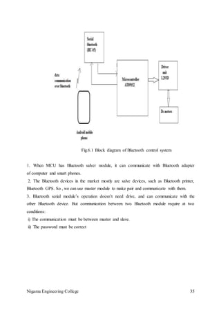 Nigama Engineering College 35
Fig.6.1 Block diagram of Bluetooth control system
1. When MCU has Bluetooth salver module, it can communicate with Bluetooth adapter
of computer and smart phones.
2. The Bluetooth devices in the market mostly are salve devices, such as Bluetooth printer,
Bluetooth GPS. So , we can use master module to make pair and communicate with them.
3. Bluetooth serial module’s operation doesn’t need drive, and can communicate with the
other Bluetooth device. But communication between two Bluetooth module require at two
conditions:
i) The communication must be between master and slave.
ii) The password must be correct
 