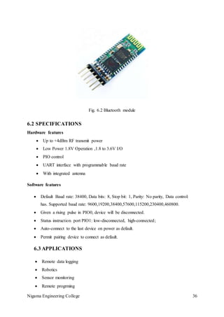 Nigama Engineering College 36
Fig. 6.2 Bluetooth module
6.2 SPECIFICATIONS
Hardware features
 Up to +4dBm RF transmit power
 Low Power 1.8V Operation ,1.8 to 3.6V I/O
 PIO control
 UART interface with programmable baud rate
 With integrated antenna
Software features
 Default Baud rate: 38400, Data bits: 8, Stop bit: 1, Parity: No parity, Data control:
has. Supported baud rate: 9600,19200,38400,57600,115200,230400,460800.
 Given a rising pulse in PIO0, device will be disconnected.
 Status instruction port PIO1: low-disconnected, high-connected;
 Auto-connect to the last device on power as default.
 Permit pairing device to connect as default.
6.3 APPLICATIONS
 Remote data logging
 Robotics
 Sensor monitoring
 Remote progrming
 