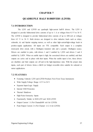 Nigama Engineering College 37
CHAPTER 7
QUADRUPLE HALF H-DRIVERS (L293D)
7.1 INTRODUCTION
The L293 and L293D are quadruple high-current half-H drivers. The L293 is
designed to provide bidirectional drive currents of up to 1 A at voltages from 4.5 V to 36 V.
The L293D is designed to provide bidirectional drive currents of up to 600-mA at voltages
from 4.5 V to 36 V. Both devices are designed to drive inductive loads such as relays,
solenoids, dc and bipolar stepping motors, as well as other high-current/high-voltage loads in
positive-supply applications. All inputs are TTL compatible. Each output is a complete
totem-pole drive circuit, with a Darlington transistor sink and a pseudo- Darlington source.
Drivers are enabled in pairs, with drivers 1 and 2 enabled by 1,2EN and drivers 3 and 4
enabled by 3,4EN. When an enable input is high, the associated drivers are enabled, and their
outputs are active and in phase with their inputs. When the enable input is low, those drivers
are disabled, and their outputs are off and in the high-impedance state. With the proper data
inputs, each pair of drivers forms a full-H (or bridge) reversible drive suitable for solenoid or
motor applications.
7.2 FEATURES
 Featuring Unitrode L293 and L293D Products Now From Texas Instruments
 Wide Supply-Voltage Range: 4.5 V to 36 V
 Separate Input-Logic Supply
 Internal ESD Protection
 Thermal Shutdown
 High-Noise-Immunity Inputs
 Functionally Similar to SGS L293 and SGS L293D
 Output Current 1 A Per Channel(600 mA for L293D)
 Peak Output Current 2 A Per Channel (1.2 A for L293D)
 