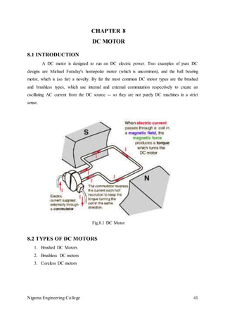 Nigama Engineering College 41
CHAPTER 8
DC MOTOR
8.1 INTRODUCTION
A DC motor is designed to run on DC electric power. Two examples of pure DC
designs are Michael Faraday's homopolar motor (which is uncommon), and the ball bearing
motor, which is (so far) a novelty. By far the most common DC motor types are the brushed
and brushless types, which use internal and external commutation respectively to create an
oscillating AC current from the DC source -- so they are not purely DC machines in a strict
sense.
Fig.8.1 DC Motor
8.2 TYPES OF DC MOTORS
1. Brushed DC Motors
2. Brushless DC motors
3. Coreless DC motors
 