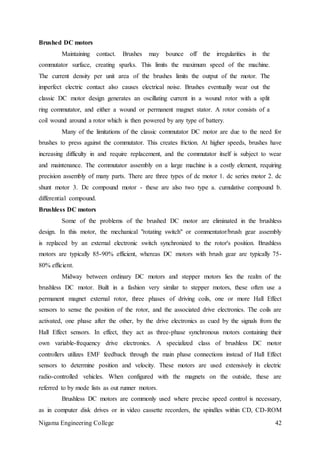 Nigama Engineering College 42
Brushed DC motors
Maintaining contact. Brushes may bounce off the irregularities in the
commutator surface, creating sparks. This limits the maximum speed of the machine.
The current density per unit area of the brushes limits the output of the motor. The
imperfect electric contact also causes electrical noise. Brushes eventually wear out the
classic DC motor design generates an oscillating current in a wound rotor with a split
ring commutator, and either a wound or permanent magnet stator. A rotor consists of a
coil wound around a rotor which is then powered by any type of battery.
Many of the limitations of the classic commutator DC motor are due to the need for
brushes to press against the commutator. This creates friction. At higher speeds, brushes have
increasing difficulty in and require replacement, and the commutator itself is subject to wear
and maintenance. The commutator assembly on a large machine is a costly element, requiring
precision assembly of many parts. There are three types of dc motor 1. dc series motor 2. dc
shunt motor 3. Dc compound motor - these are also two type a. cumulative compound b.
differential compound.
Brushless DC motors
Some of the problems of the brushed DC motor are eliminated in the brushless
design. In this motor, the mechanical "rotating switch" or commentator/brush gear assembly
is replaced by an external electronic switch synchronized to the rotor's position. Brushless
motors are typically 85-90% efficient, whereas DC motors with brush gear are typically 75-
80% efficient.
Midway between ordinary DC motors and stepper motors lies the realm of the
brushless DC motor. Built in a fashion very similar to stepper motors, these often use a
permanent magnet external rotor, three phases of driving coils, one or more Hall Effect
sensors to sense the position of the rotor, and the associated drive electronics. The coils are
activated, one phase after the other, by the drive electronics as cued by the signals from the
Hall Effect sensors. In effect, they act as three-phase synchronous motors containing their
own variable-frequency drive electronics. A specialized class of brushless DC motor
controllers utilizes EMF feedback through the main phase connections instead of Hall Effect
sensors to determine position and velocity. These motors are used extensively in electric
radio-controlled vehicles. When configured with the magnets on the outside, these are
referred to by mode lists as out runner motors.
Brushless DC motors are commonly used where precise speed control is necessary,
as in computer disk drives or in video cassette recorders, the spindles within CD, CD-ROM
 