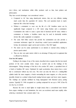 Nigama Engineering College 43
(etc.) drives, and mechanisms within office products such as fans, laser printers and
photocopiers.
They have several advantages over conventional motors:
 Compared to AC fans using shaded-pole motors, they are very efficient, running
much cooler than the equivalent AC motors. This cool operation leads to much-
improved life of the fan's bearings.
 Without a commutator to wear out, the life of a DC brushless motor can be
significantly longer compared to a DC motor using brushes and a commutator.
Commutation also tends to cause a great deal of electrical and RF noise; without a
commutator or brushes, a brushless motor may be used in electrically sensitive
devices like audio equipment or computers.
 The same Hall Effect sensors that provide the commutation can also provide a
convenient tachometer signal for closed-loop control (servo-controlled) applications.
In fans, the tachometer signal can be used to derive a "fan OK" signal.
 The motor can be easily synchronized to an internal or external clock, leading to
precise speed control.
 They are also very quiet motors which is an advantage if being used in equipment that
is affected by vibrations.
Core less DC motors
Nothing in the design of any of the motors described above requires that the iron (steel)
portions of the rotor actually rotate; torque is exerted only on the windings of the
electromagnets. Taking advantage of this fact is the coreless DC motor, a specialized form of
a brush or brushless DC motor. Optimized for rapid acceleration, these motors have a rotor
that is constructed without any iron core. The rotor can take the form of a winding-filled
cylinder inside the stator magnets, a basket surrounding the stator magnets, or a flat pancake
(possibly formed on a printed wiring board) running between upper and lower stator magnets.
The windings are typically stabilized by being impregnated with Electrical epoxy potting
systems. Typically UL 1446 recognized as a potting compound for use up to 180C (Class H)
UL File No. E 210549.
Because the rotor is much lighter in weight (mass) than a conventional rotor formed
from copper windings on steel laminations, the rotor can accelerate much more rapidly, often
achieving a mechanical time constant under 1 ms.
 