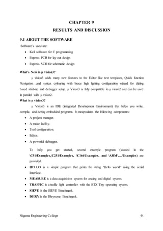 Nigama Engineering College 44
CHAPTER 9
RESULTS AND DISCUSSION
9.1 ABOUT THE SOFTWARE
Software’s used are:
 Keil software for C programming
 Express PCB for lay out design
 Express SCH for schematic design
What’s New in µ vision3?
µ vision3 adds many new features to the Editor like text templates, Quick function
Navigation ,and syntax colouring with brace high lighting configuration wizard for dialog
based start-up and debugger setup. µ Vision3 is fully compatible to µ vision2 and can be used
in parallel with µ vision2.
What is µ vision3?
µ Vision3 is an IDE (integrated Development Environment) that helps you write,
compile, and debug embedded programs. It encapsulates the following components:
 A project manager.
 A make facility.
 Tool configuration.
 Editor.
 A powerful debugger.
To help you get started, several example program (located in the
C51Examples,C251Examples, C166Examples, and ARM.....Examples) are
provided.
 HELLO is a simple program that prints the string "Hello world” using the serial
Interface.
 MEASURE is a data acquisition system for analog and digital system.
 TRAFFIC is a traffic light controller with the RTX Tiny operating system.
 SIEVE is the SIEVE Benchmark.
 DHRY is the Dhrystone Benchmark.
 
