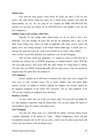 Nigama Engineering College 46
Window-Files
Now from the menu project -select Device for Target and select a CPU for your
project. The select Device dialog box shows the µ vision2 device database. Just select the
Microcontroller you use. We are using for our examples the Philips 80C5RD+CPU.This
selection sets necessary tool options for the 80C51RD+device and simplifies in this way the
tool configuration
Building Project and Creating a HEX Files
Typically, the tool settings under options-Target are all you need to start a new
application. You may translate all source files and line the application with a click on the
Build Target toolbar icon. When you build an application with syntax errors,µ vision2 will
display errors and warning messages in the Output Window-Build page. A double click on a
message line opens the source file on the correct location in a µ vision2 editor window.
Once you have successfully generated your application you can start debugging.
After you have tested your application, it is required to create an Intel HEX file to
download the software into an EPROM programmer or simulator.µvision2 creates HEX files
with each build process when create HEX files under Options for Target-output is enabled.
You may start your PROM programming utility after the make process when you specify the
program under the option Run User program #1.
CPU Simulation
µvision2 simulates up to 16M bytes of memory from which areas can be mapped for
read, write, or code execution access. The µ vision2 simulator traps and reports illegal
memory accesses. In addition to memory mapping, the simulator also provides support for
the integrated peripherals of the various 8051 derivatives. The on- chip peripherals of the
CPU you have selected are configured from the Device.
Database selection
You have made when you create your project target. You may select and display the
on- chip peripheral components using the Debug menu. You can also change the aspects of
each peripheral using the controls in the dialog boxes.
Start Debugging
You start the debug mode of µ vision2with the Debug -start/stop Debug session
command. Depending on the options for Target - Debug Configuration,µ vision2 will load
the application program and run the start up code µ vision2 saves the editor screen layout and
restores the screen layout of the last debug session.
 