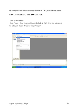 Nigama Engineering College 48
Go to Project -Open Project and browse for Hello in Ch03_00 in Point and open it.
9.3 CONFIGURING THE SIMULATOR
Open the Keil Vision2.
Go to Project – Open Project and browse for Hello in Ch03_00 in Pont and open it.
Go to Project – Select Device for Target ‘Target1’.
 
