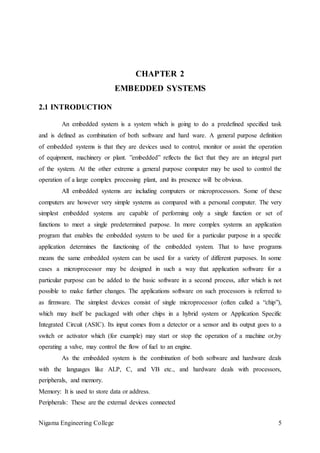 Nigama Engineering College 5
CHAPTER 2
EMBEDDED SYSTEMS
2.1 INTRODUCTION
An embedded system is a system which is going to do a predefined specified task
and is defined as combination of both software and hard ware. A general purpose definition
of embedded systems is that they are devices used to control, monitor or assist the operation
of equipment, machinery or plant. ”embedded” reflects the fact that they are an integral part
of the system. At the other extreme a general purpose computer may be used to control the
operation of a large complex processing plant, and its presence will be obvious.
All embedded systems are including computers or microprocessors. Some of these
computers are however very simple systems as compared with a personal computer. The very
simplest embedded systems are capable of performing only a single function or set of
functions to meet a single predetermined purpose. In more complex systems an application
program that enables the embedded system to be used for a particular purpose in a specific
application determines the functioning of the embedded system. That to have programs
means the same embedded system can be used for a variety of different purposes. In some
cases a microprocessor may be designed in such a way that application software for a
particular purpose can be added to the basic software in a second process, after which is not
possible to make further changes. The applications software on such processors is referred to
as firmware. The simplest devices consist of single microprocessor (often called a “chip”),
which may itself be packaged with other chips in a hybrid system or Application Specific
Integrated Circuit (ASIC). Its input comes from a detector or a sensor and its output goes to a
switch or activator which (for example) may start or stop the operation of a machine or,by
operating a valve, may control the flow of fuel to an engine.
As the embedded system is the combination of both software and hardware deals
with the languages like ALP, C, and VB etc., and hardware deals with processors,
peripherals, and memory.
Memory: It is used to store data or address.
Peripherals: These are the external devices connected
 