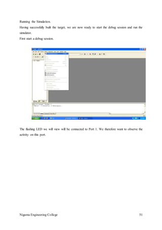 Nigama Engineering College 51
Running the Simulation.
Having successfully built the target, we are now ready to start the debug session and run the
simulator.
First start a debug session.
The flashing LED we will view will be connected to Port 1. We therefore want to observe the
activity on this port.
 