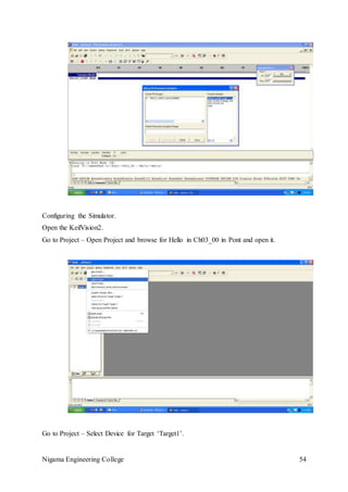 Nigama Engineering College 54
Configuring the Simulator.
Open the KeilVision2.
Go to Project – Open Project and browse for Hello in Ch03_00 in Pont and open it.
Go to Project – Select Device for Target ‘Target1’.
 
