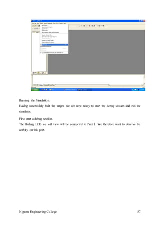 Nigama Engineering College 57
Running the Simulation.
Having successfully built the target, we are now ready to start the debug session and run the
simulator.
First start a debug session.
The flashing LED we will view will be connected to Port 1. We therefore want to observe the
activity on this port.
 